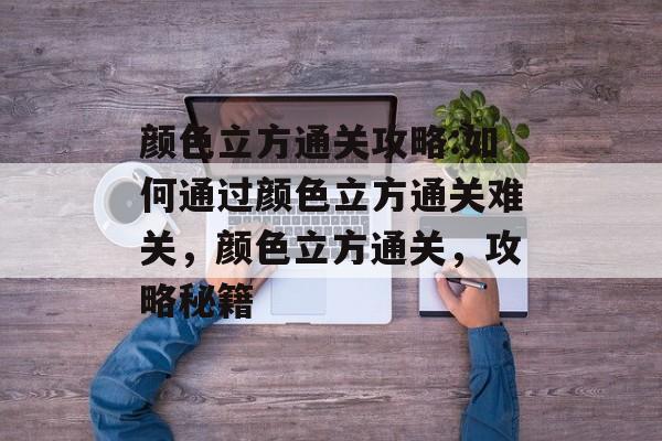 颜色立方通关攻略:如何通过颜色立方通关难关,颜色立方通关,攻略秘籍 颜色立方通关攻略:如何通过颜色立方通关难关,颜色立方通关,攻略秘籍
