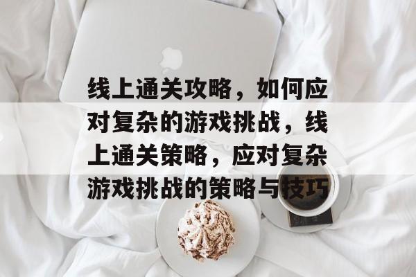 线上通关攻略,如何应对复杂的游戏挑战,线上通关策略,应对复杂游戏挑战的策略与技巧 线上通关攻略,如何应对复杂的游戏挑战,线上通关策略,应对复杂游戏挑战的策略与技巧