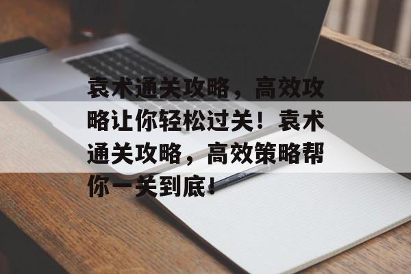 袁术通关攻略,高效攻略让你轻松过关!袁术通关攻略,高效策略帮你一关到底! 袁术通关攻略,高效攻略让你轻松过关!袁术通关攻略,高效策略帮你一关到底!