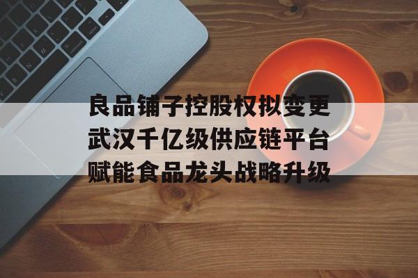 良品铺子控股权拟变更武汉千亿级供应链平台赋能食品龙头战略升级 良品铺子控股权拟变更武汉千亿级供应链平台赋能食品龙头战略升级