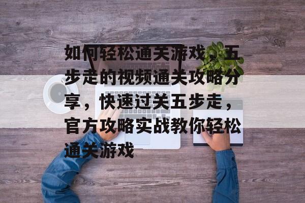如何轻松通关游戏,五步走的视频通关攻略分享,快速过关五步走,官方攻略实战教你轻松通关游戏 如何轻松通关游戏,五步走的视频通关攻略分享,快速过关五步走,官方攻略实战教你轻松通关游戏