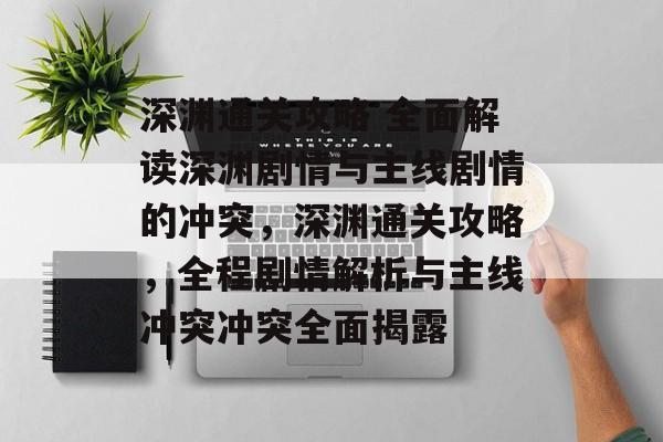 深渊通关攻略 全面解读深渊剧情与主线剧情的冲突,深渊通关攻略,全程剧情解析与主线冲突冲突全面揭露 深渊通关攻略 全面解读深渊剧情与主线剧情的冲突,深渊通关攻略,全程剧情解析与主线冲突冲突全面揭露