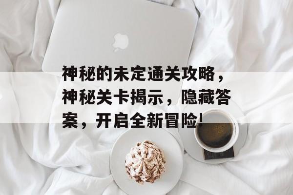 神秘的未定通关攻略,神秘关卡揭示,隐藏答案,开启全新冒险! 神秘的未定通关攻略,神秘关卡揭示,隐藏答案,开启全新冒险!
