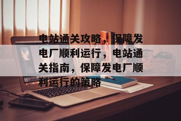 电站通关攻略,保障发电厂顺利运行,电站通关指南,保障发电厂顺利运行的策略 电站通关攻略,保障发电厂顺利运行,电站通关指南,保障发电厂顺利运行的策略