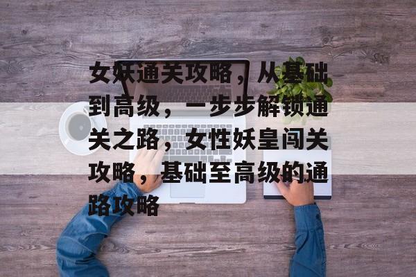 女妖通关攻略,从基础到高级,一步步解锁通关之路,女性妖皇闯关攻略,基础至高级的通路攻略 女妖通关攻略,从基础到高级,一步步解锁通关之路,女性妖皇闯关攻略,基础至高级的通路攻略