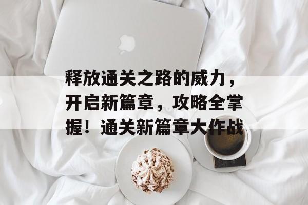 释放通关之路的威力,开启新篇章,攻略全掌握!通关新篇章大作战 释放通关之路的威力,开启新篇章,攻略全掌握!通关新篇章大作战