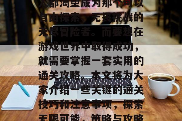 在游戏的世界里,每个人都渴望成为那个可以自由探索、无畏挑战的无尽冒险者。而要想在游戏世界中取得成功,就需要掌握一套实用的通关攻略。本文将为大家介绍一些关键的通关技巧和注意事项,探索无限可能,策略与攻略让你在游戏中一战成名 在游戏的世界里,每个人都渴望成为那个可以自由探索、无畏挑战的无尽冒险者。而要想在游戏世界中取得成功,就需要掌握一套实用的通关攻略。本文将为大家介绍一些关键的通关技巧和注意事项,探索无限可能,策略与攻略让你在游戏中一战成名