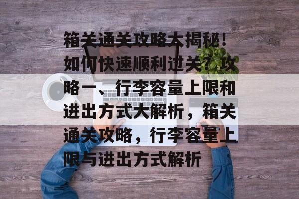 箱关通关攻略大揭秘！如何快速顺利过关？攻略一、行李容量上限和进出方式大解析，箱关通关攻略，行李容量上限与进出方式解析