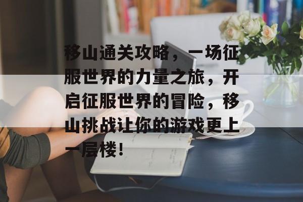 移山通关攻略,一场征服世界的力量之旅,开启征服世界的冒险,移山挑战让你的游戏更上一层楼! 移山通关攻略,一场征服世界的力量之旅,开启征服世界的冒险,移山挑战让你的游戏更上一层楼!