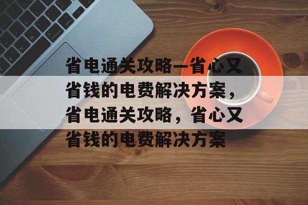 省电通关攻略—省心又省钱的电费解决方案,省电通关攻略,省心又省钱的电费解决方案 省电通关攻略—省心又省钱的电费解决方案,省电通关攻略,省心又省钱的电费解决方案