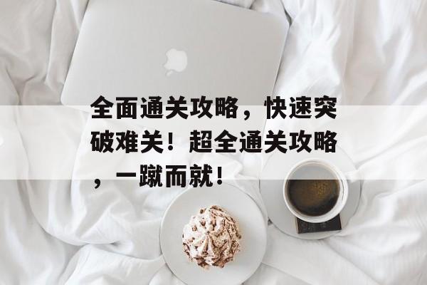 全面通关攻略,快速突破难关!超全通关攻略,一蹴而就! 全面通关攻略,快速突破难关!超全通关攻略,一蹴而就!