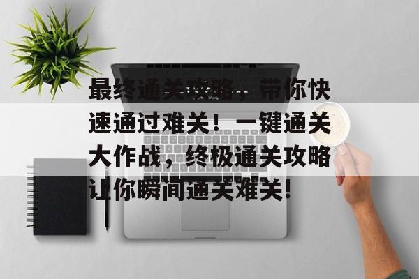 最终通关攻略,带你快速通过难关!一键通关大作战,终极通关攻略让你瞬间通关难关! 最终通关攻略,带你快速通过难关!一键通关大作战,终极通关攻略让你瞬间通关难关!