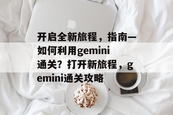 开启全新旅程,指南—如何利用gemini通关?打开新旅程,gemini通关攻略 开启全新旅程,指南—如何利用gemini通关?打开新旅程,gemini通关攻略