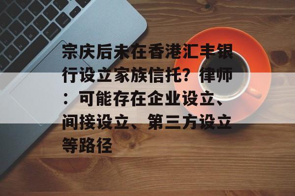 宗庆后未在香港汇丰银行设立家族信托?律师:可能存在企业设立、间接设立、第三方设立等路径 宗庆后未在香港汇丰银行设立家族信托?律师:可能存在企业设立、间接设立、第三方设立等路径