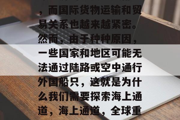 如今的海洋已经成为全球经济的重要组成部分,而国际货物运输和贸易关系也越来越紧密。然而,由于种种原因,一些国家和地区可能无法通过陆路或空中通行外国船只,这就是为什么我们需要探索海上通道,海上通道,全球重要经济纽带断裂的原因及未来可能性 如今的海洋已经成为全球经济的重要组成部分,而国际货物运输和贸易关系也越来越紧密。然而,由于种种原因,一些国家和地区可能无法通过陆路或空中通行外国船只,这就是为什么我们需要探索海上通道,海上通道,全球重要经济纽带断裂的原因及未来可能性