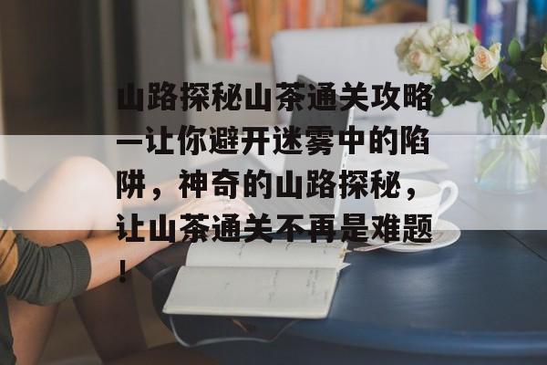 山路探秘山茶通关攻略—让你避开迷雾中的陷阱,神奇的山路探秘,让山茶通关不再是难题! 山路探秘山茶通关攻略—让你避开迷雾中的陷阱,神奇的山路探秘,让山茶通关不再是难题!