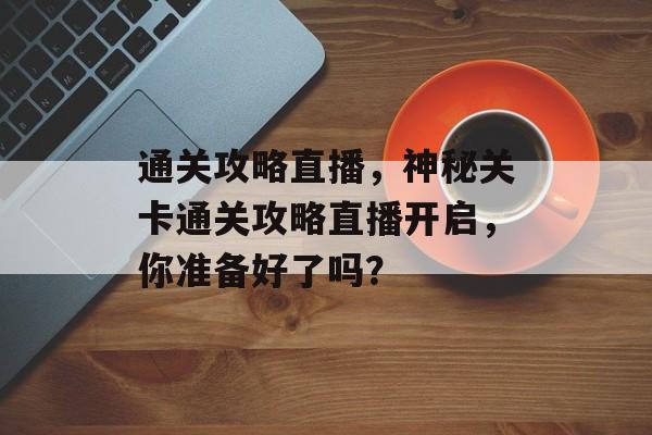 通关攻略直播,神秘关卡通关攻略直播开启,你准备好了吗? 通关攻略直播,神秘关卡通关攻略直播开启,你准备好了吗?