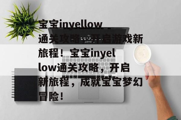宝宝inyellow通关攻略，开启游戏新旅程！宝宝inyellow通关攻略，开启新旅程，成就宝宝梦幻冒险！