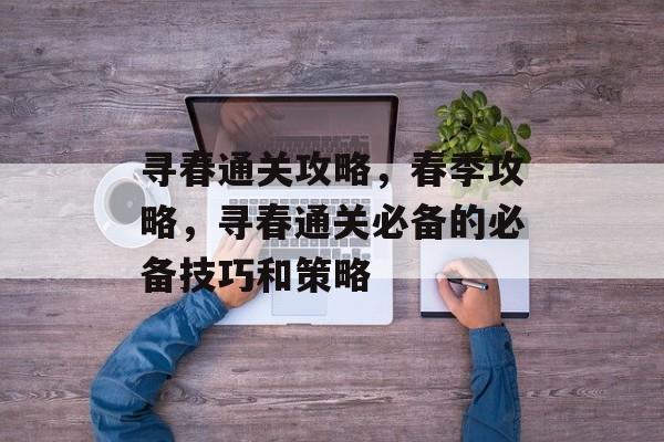 寻春通关攻略,春季攻略,寻春通关必备的必备技巧和策略 寻春通关攻略,春季攻略,寻春通关必备的必备技巧和策略
