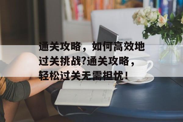 通关攻略,如何高效地过关挑战?通关攻略,轻松过关无需担忧! 通关攻略,如何高效地过关挑战?通关攻略,轻松过关无需担忧!