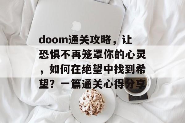 doom通关攻略，让恐惧不再笼罩你的心灵，如何在绝望中找到希望？一篇通关心得分享
