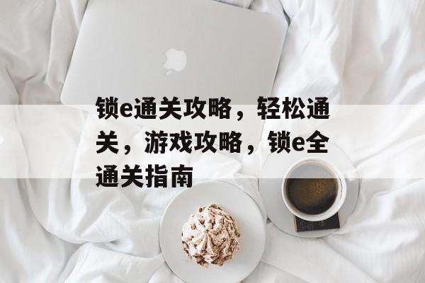 锁e通关攻略,轻松通关,游戏攻略,锁e全通关指南 锁e通关攻略,轻松通关,游戏攻略,锁e全通关指南