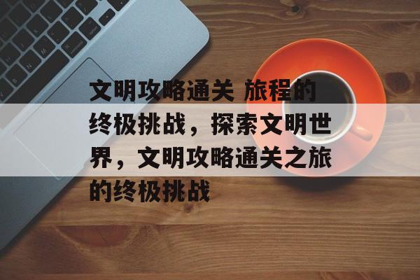 文明攻略通关 旅程的终极挑战,探索文明世界,文明攻略通关之旅的终极挑战 文明攻略通关 旅程的终极挑战,探索文明世界,文明攻略通关之旅的终极挑战