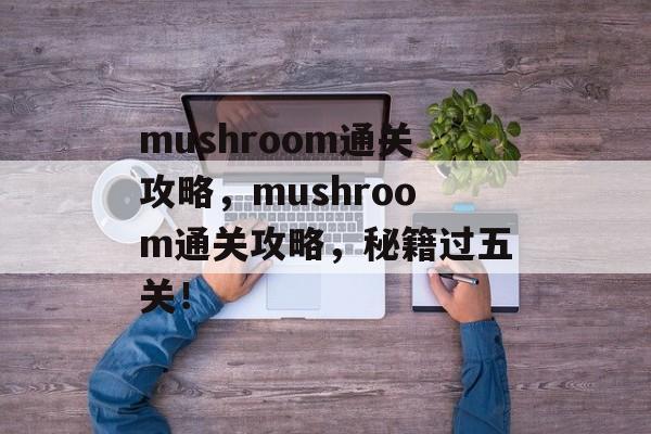 mushroom通关攻略,mushroom通关攻略,秘籍过五关! mushroom通关攻略,mushroom通关攻略,秘籍过五关!