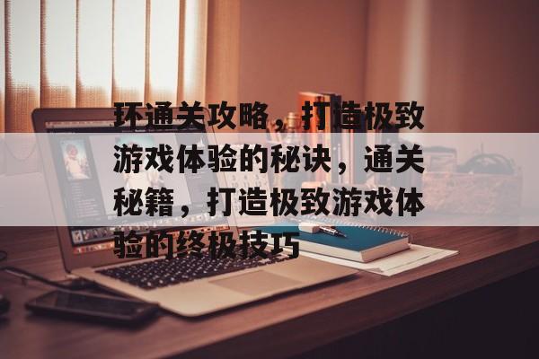 环通关攻略,打造极致游戏体验的秘诀,通关秘籍,打造极致游戏体验的终极技巧 环通关攻略,打造极致游戏体验的秘诀,通关秘籍,打造极致游戏体验的终极技巧