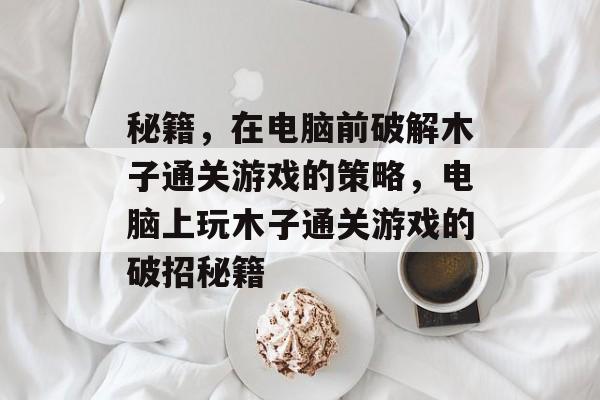 秘籍,在电脑前破解木子通关游戏的策略,电脑上玩木子通关游戏的破招秘籍 秘籍,在电脑前破解木子通关游戏的策略,电脑上玩木子通关游戏的破招秘籍