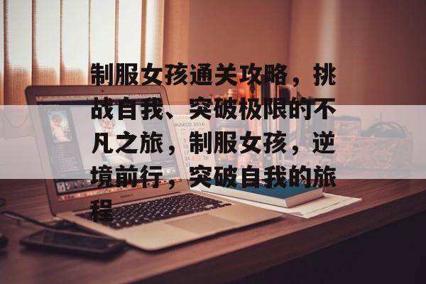 制服女孩通关攻略,挑战自我、突破极限的不凡之旅,制服女孩,逆境前行,突破自我的旅程 制服女孩通关攻略,挑战自我、突破极限的不凡之旅,制服女孩,逆境前行,突破自我的旅程