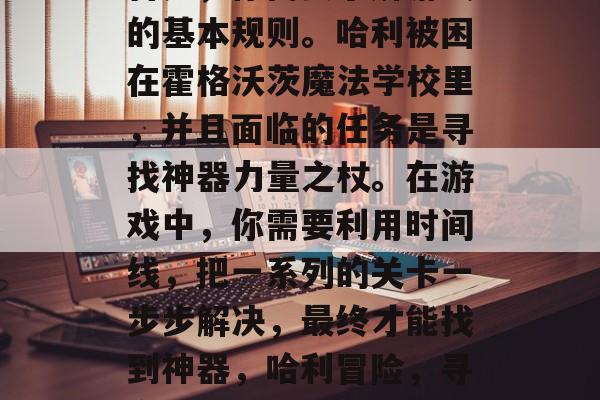 首先,你需要了解游戏的基本规则。哈利被困在霍格沃茨魔法学校里,并且面临的任务是寻找神器力量之杖。在游戏中,你需要利用时间线,把一系列的关卡一步步解决,最终才能找到神器,哈利冒险,寻宝神器之旅 首先,你需要了解游戏的基本规则。哈利被困在霍格沃茨魔法学校里,并且面临的任务是寻找神器力量之杖。在游戏中,你需要利用时间线,把一系列的关卡一步步解决,最终才能找到神器,哈利冒险,寻宝神器之旅