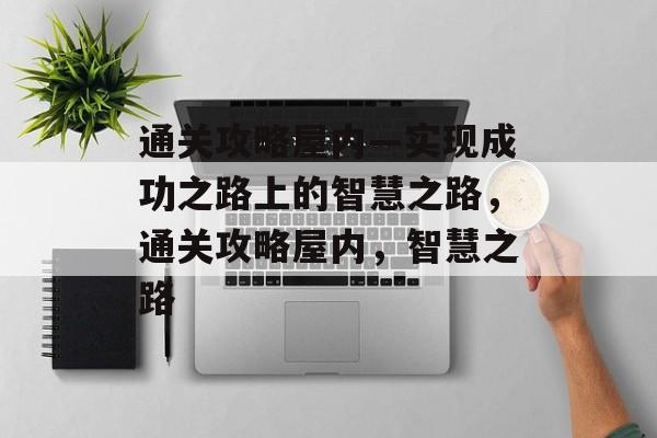 通关攻略屋内—实现成功之路上的智慧之路,通关攻略屋内,智慧之路 通关攻略屋内—实现成功之路上的智慧之路,通关攻略屋内,智慧之路