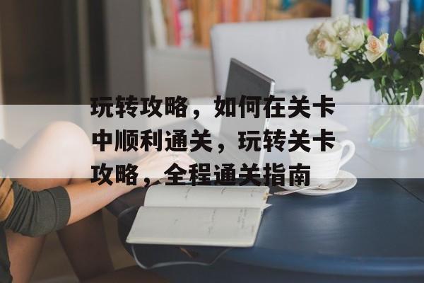 玩转攻略,如何在关卡中顺利通关,玩转关卡攻略,全程通关指南 玩转攻略,如何在关卡中顺利通关,玩转关卡攻略,全程通关指南