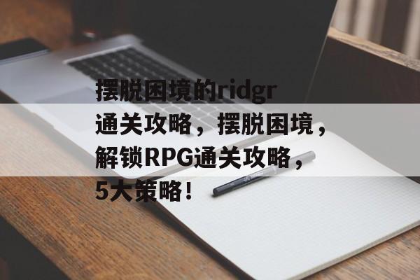 摆脱困境的ridgr通关攻略,摆脱困境,解锁RPG通关攻略,5大策略! 摆脱困境的ridgr通关攻略,摆脱困境,解锁RPG通关攻略,5大策略!