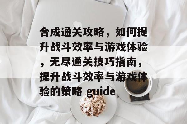 合成通关攻略,如何提升战斗效率与游戏体验,无尽通关技巧指南,提升战斗效率与游戏体验的策略 guide 合成通关攻略,如何提升战斗效率与游戏体验,无尽通关技巧指南,提升战斗效率与游戏体验的策略 guide