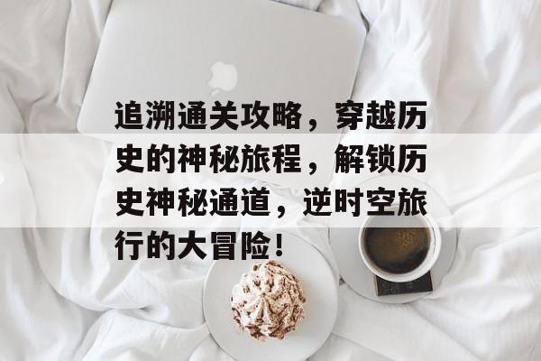 追溯通关攻略,穿越历史的神秘旅程,解锁历史神秘通道,逆时空旅行的大冒险! 追溯通关攻略,穿越历史的神秘旅程,解锁历史神秘通道,逆时空旅行的大冒险!