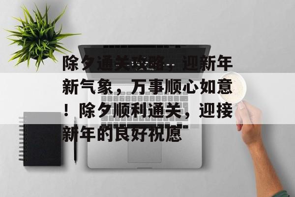 除夕通关攻略,迎新年新气象,万事顺心如意!除夕顺利通关,迎接新年的良好祝愿 除夕通关攻略,迎新年新气象,万事顺心如意!除夕顺利通关,迎接新年的良好祝愿