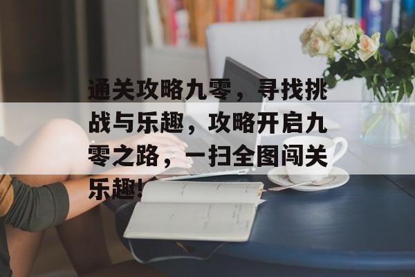 通关攻略九零,寻找挑战与乐趣,攻略开启九零之路,一扫全图闯关乐趣! 通关攻略九零,寻找挑战与乐趣,攻略开启九零之路,一扫全图闯关乐趣!