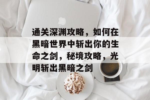 通关深渊攻略,如何在黑暗世界中斩出你的生命之剑,秘境攻略,光明斩出黑暗之剑 通关深渊攻略,如何在黑暗世界中斩出你的生命之剑,秘境攻略,光明斩出黑暗之剑