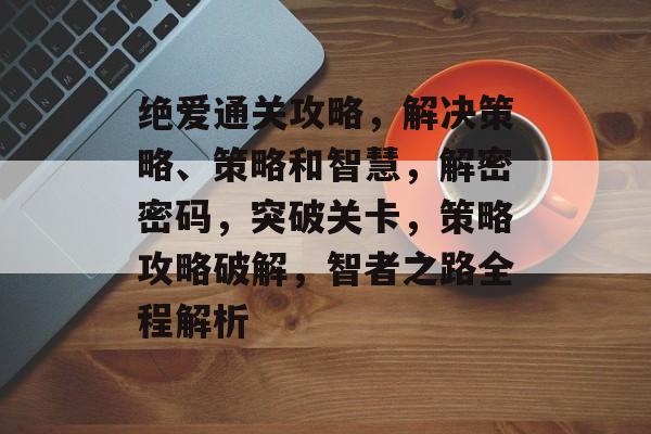 绝爱通关攻略,解决策略、策略和智慧,解密密码,突破关卡,策略攻略破解,智者之路全程解析 绝爱通关攻略,解决策略、策略和智慧,解密密码,突破关卡,策略攻略破解,智者之路全程解析