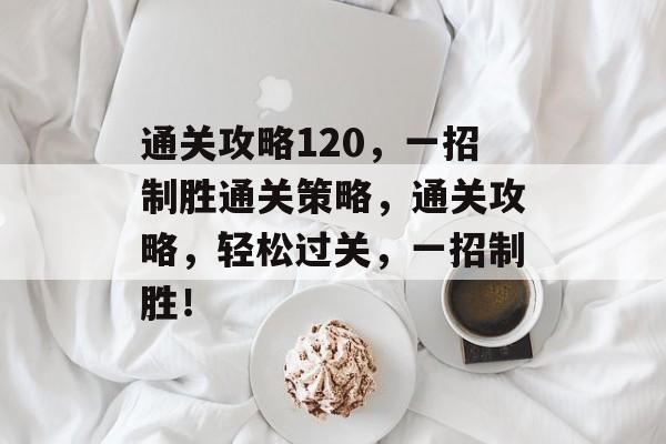 通关攻略120,一招制胜通关策略,通关攻略,轻松过关,一招制胜! 通关攻略120,一招制胜通关策略,通关攻略,轻松过关,一招制胜!