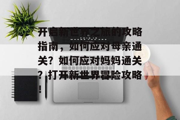 开启新世界之旅的攻略指南,如何应对母亲通关?如何应对妈妈通关?打开新世界冒险攻略! 开启新世界之旅的攻略指南,如何应对母亲通关?如何应对妈妈通关?打开新世界冒险攻略!