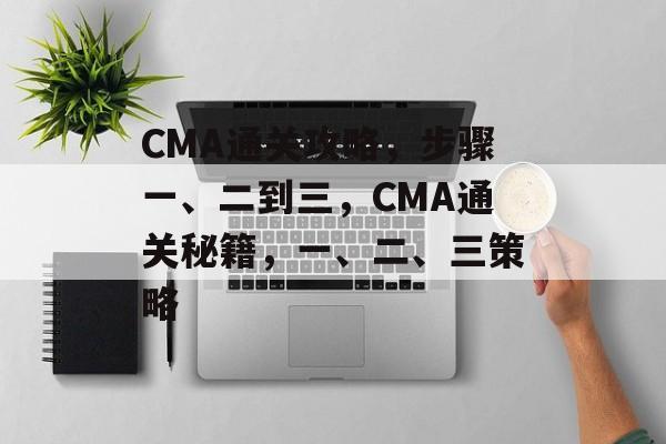 CMA通关攻略,步骤一、二到三,CMA通关秘籍,一、二、三策略 CMA通关攻略,步骤一、二到三,CMA通关秘籍,一、二、三策略