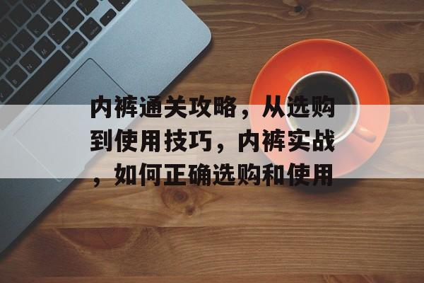 内裤通关攻略,从选购到使用技巧,内裤实战,如何正确选购和使用 内裤通关攻略,从选购到使用技巧,内裤实战,如何正确选购和使用