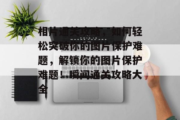 相片通关攻略，如何轻松突破你的图片保护难题，解锁你的图片保护难题！瞬间通关攻略大全