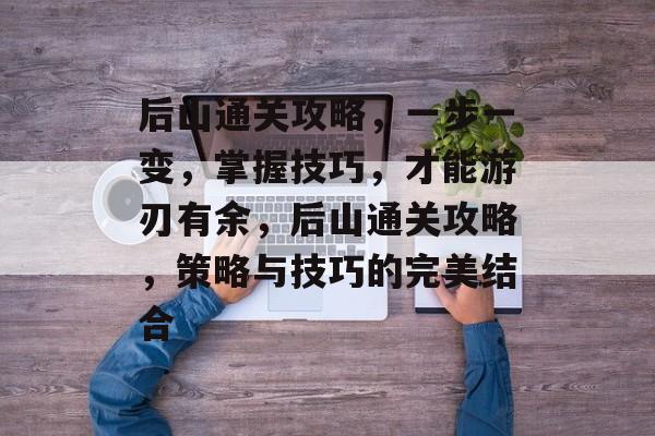 后山通关攻略，一步一变，掌握技巧，才能游刃有余，后山通关攻略，策略与技巧的完美结合