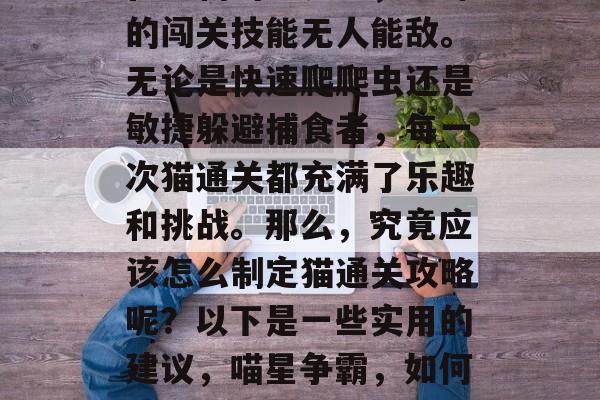 在宠物的世界里,猫咪的闯关技能无人能敌。无论是快速爬爬虫还是敏捷躲避捕食者,每一次猫通关都充满了乐趣和挑战。那么,究竟应该怎么制定猫通关攻略呢?以下是一些实用的建议,喵星争霸,如何制定猫咪过关攻略 在宠物的世界里,猫咪的闯关技能无人能敌。无论是快速爬爬虫还是敏捷躲避捕食者,每一次猫通关都充满了乐趣和挑战。那么,究竟应该怎么制定猫通关攻略呢?以下是一些实用的建议,喵星争霸,如何制定猫咪过关攻略