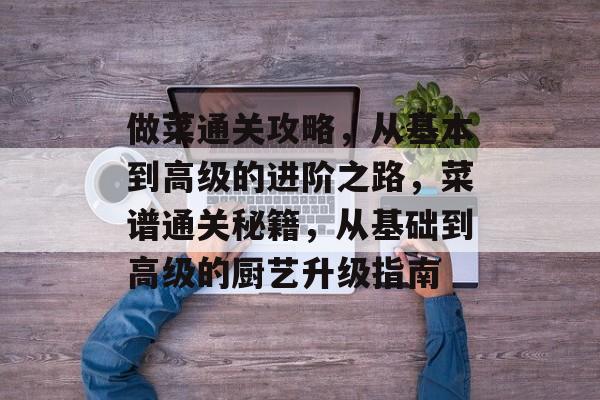做菜通关攻略,从基本到高级的进阶之路,菜谱通关秘籍,从基础到高级的厨艺升级指南 做菜通关攻略,从基本到高级的进阶之路,菜谱通关秘籍,从基础到高级的厨艺升级指南