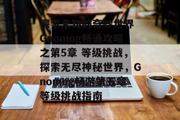 探索未知的奇妙世界 Gnomog畅通攻略之第5章 等级挑战,探索无尽神秘世界,Gnomog畅游第五章等级挑战指南 探索未知的奇妙世界 Gnomog畅通攻略之第5章 等级挑战,探索无尽神秘世界,Gnomog畅游第五章等级挑战指南